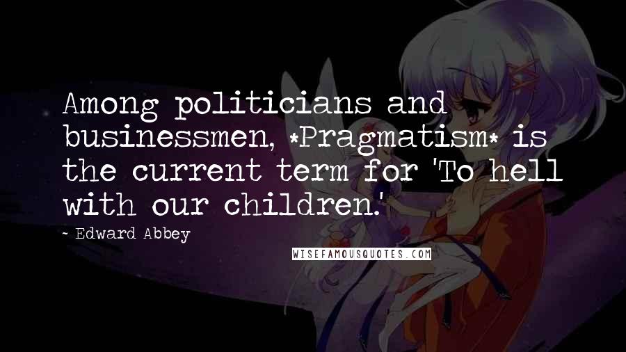 Edward Abbey Quotes: Among politicians and businessmen, *Pragmatism* is the current term for 'To hell with our children.'