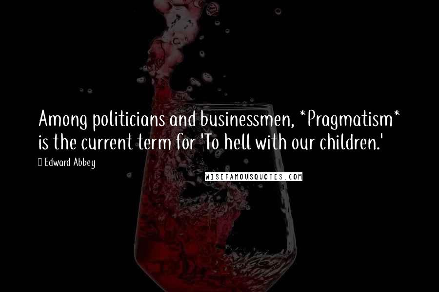 Edward Abbey Quotes: Among politicians and businessmen, *Pragmatism* is the current term for 'To hell with our children.'