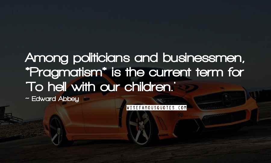 Edward Abbey Quotes: Among politicians and businessmen, *Pragmatism* is the current term for 'To hell with our children.'