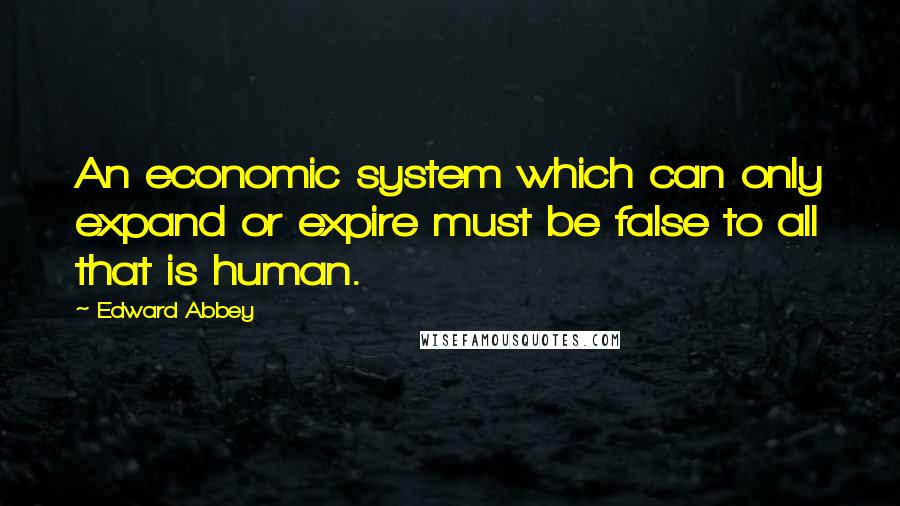 Edward Abbey Quotes: An economic system which can only expand or expire must be false to all that is human.