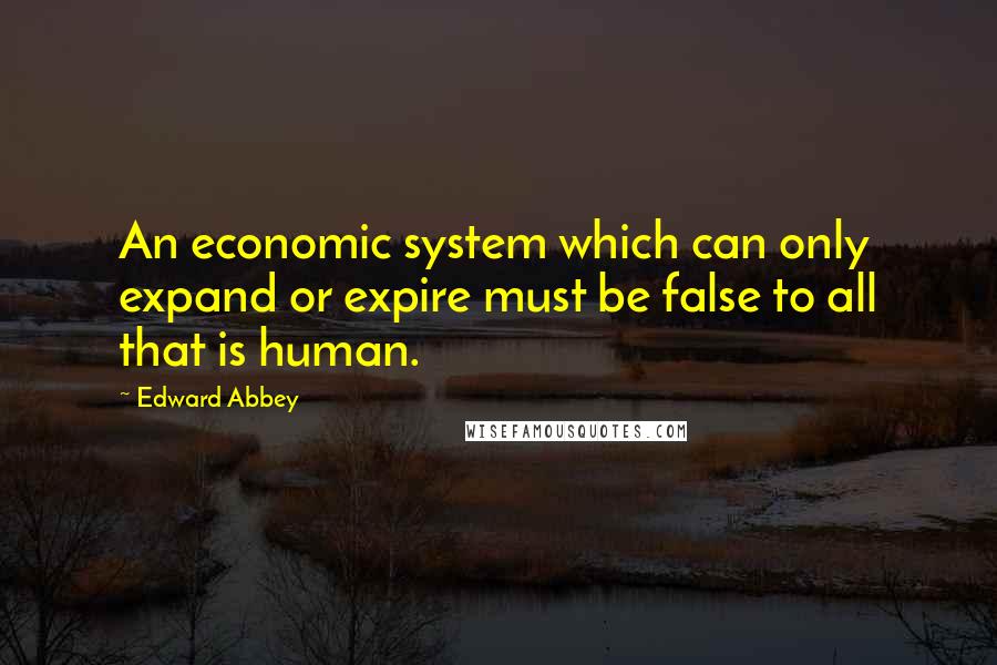 Edward Abbey Quotes: An economic system which can only expand or expire must be false to all that is human.