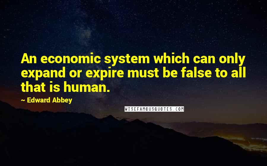 Edward Abbey Quotes: An economic system which can only expand or expire must be false to all that is human.