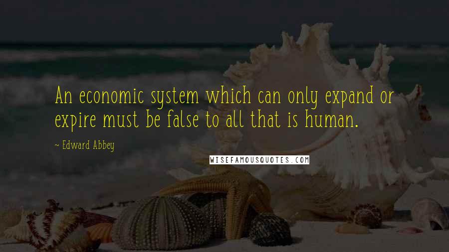 Edward Abbey Quotes: An economic system which can only expand or expire must be false to all that is human.