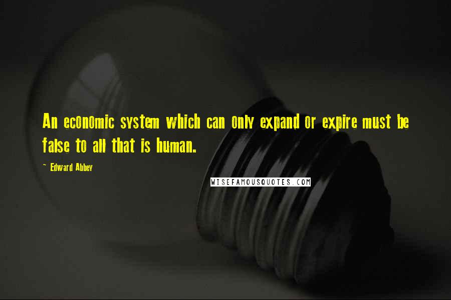 Edward Abbey Quotes: An economic system which can only expand or expire must be false to all that is human.