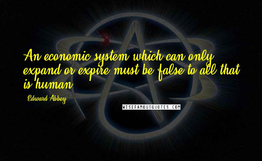 Edward Abbey Quotes: An economic system which can only expand or expire must be false to all that is human.