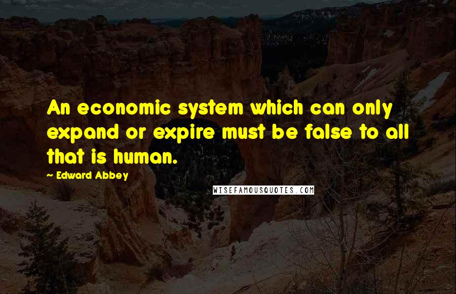 Edward Abbey Quotes: An economic system which can only expand or expire must be false to all that is human.