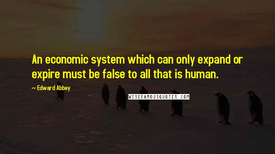 Edward Abbey Quotes: An economic system which can only expand or expire must be false to all that is human.