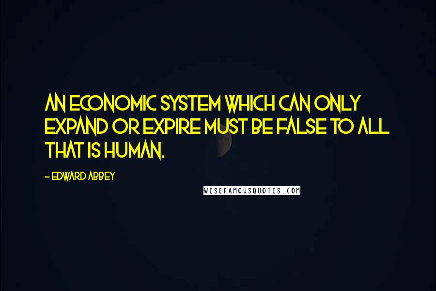 Edward Abbey Quotes: An economic system which can only expand or expire must be false to all that is human.