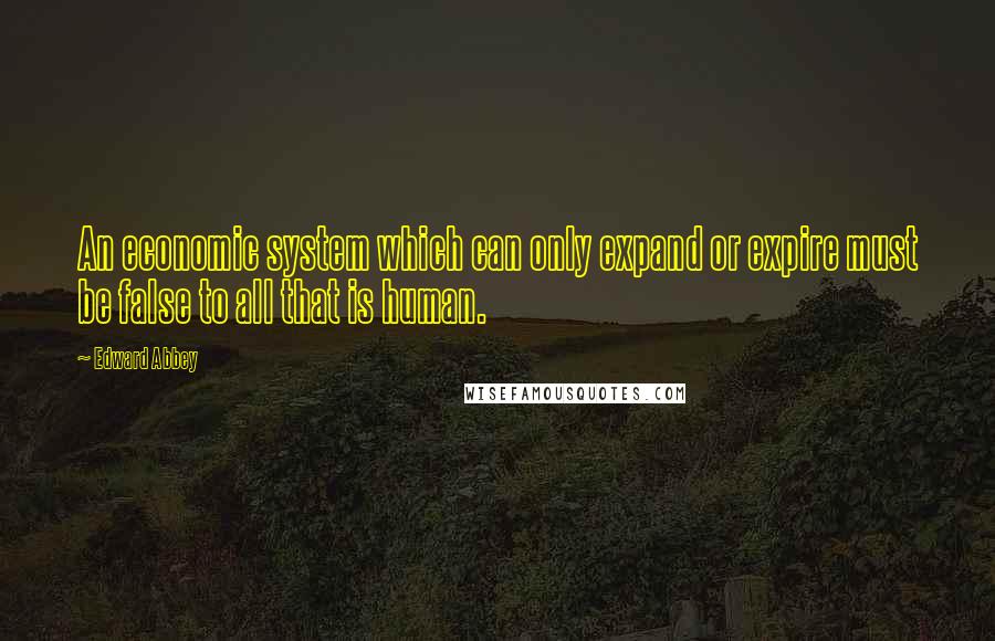 Edward Abbey Quotes: An economic system which can only expand or expire must be false to all that is human.