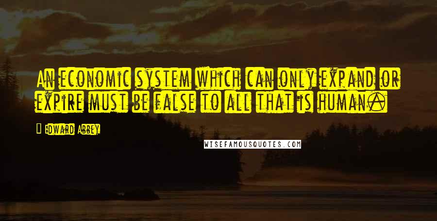 Edward Abbey Quotes: An economic system which can only expand or expire must be false to all that is human.