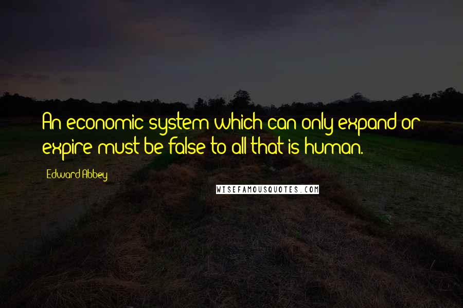 Edward Abbey Quotes: An economic system which can only expand or expire must be false to all that is human.