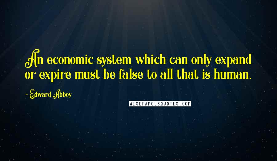 Edward Abbey Quotes: An economic system which can only expand or expire must be false to all that is human.