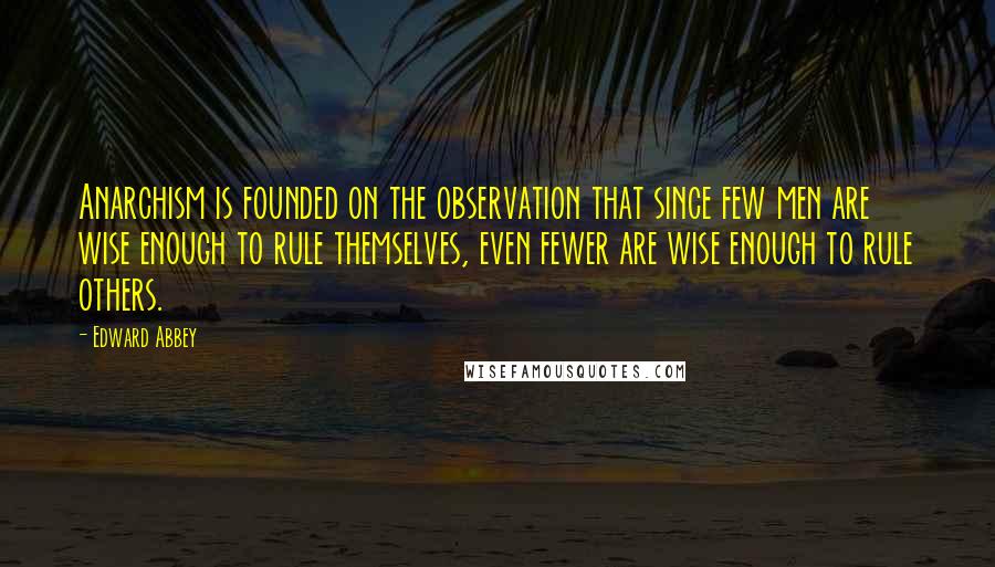 Edward Abbey Quotes: Anarchism is founded on the observation that since few men are wise enough to rule themselves, even fewer are wise enough to rule others.