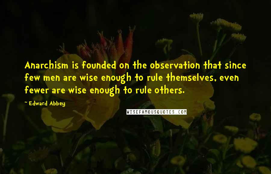 Edward Abbey Quotes: Anarchism is founded on the observation that since few men are wise enough to rule themselves, even fewer are wise enough to rule others.