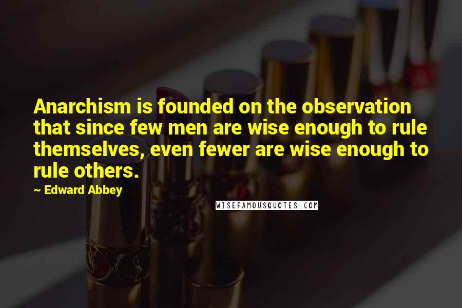 Edward Abbey Quotes: Anarchism is founded on the observation that since few men are wise enough to rule themselves, even fewer are wise enough to rule others.