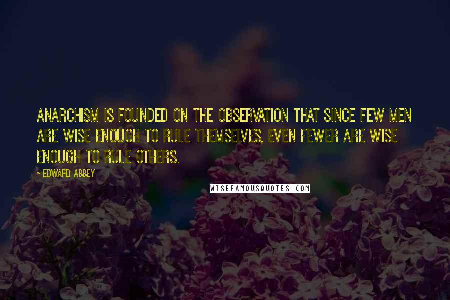 Edward Abbey Quotes: Anarchism is founded on the observation that since few men are wise enough to rule themselves, even fewer are wise enough to rule others.