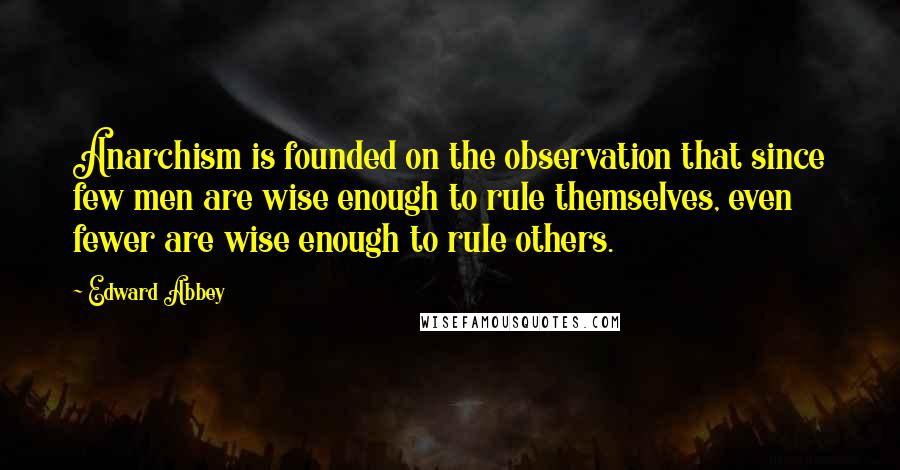 Edward Abbey Quotes: Anarchism is founded on the observation that since few men are wise enough to rule themselves, even fewer are wise enough to rule others.