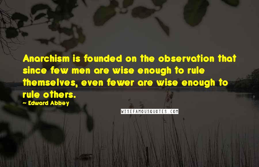 Edward Abbey Quotes: Anarchism is founded on the observation that since few men are wise enough to rule themselves, even fewer are wise enough to rule others.