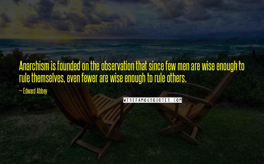 Edward Abbey Quotes: Anarchism is founded on the observation that since few men are wise enough to rule themselves, even fewer are wise enough to rule others.