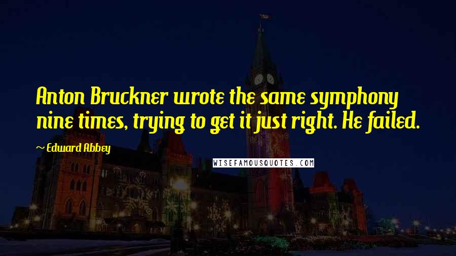 Edward Abbey Quotes: Anton Bruckner wrote the same symphony nine times, trying to get it just right. He failed.