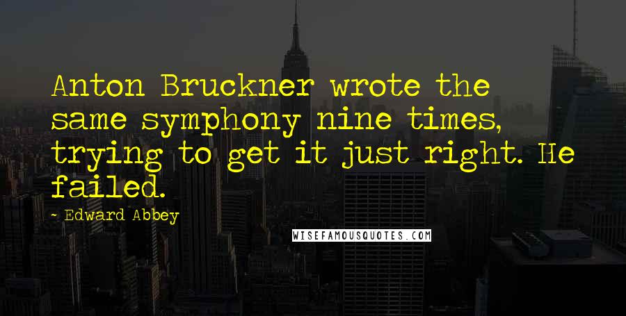 Edward Abbey Quotes: Anton Bruckner wrote the same symphony nine times, trying to get it just right. He failed.