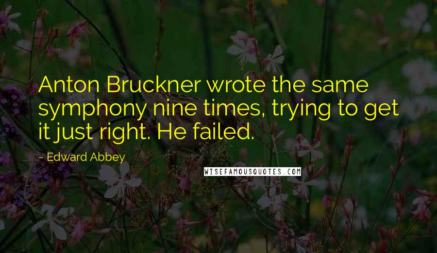 Edward Abbey Quotes: Anton Bruckner wrote the same symphony nine times, trying to get it just right. He failed.