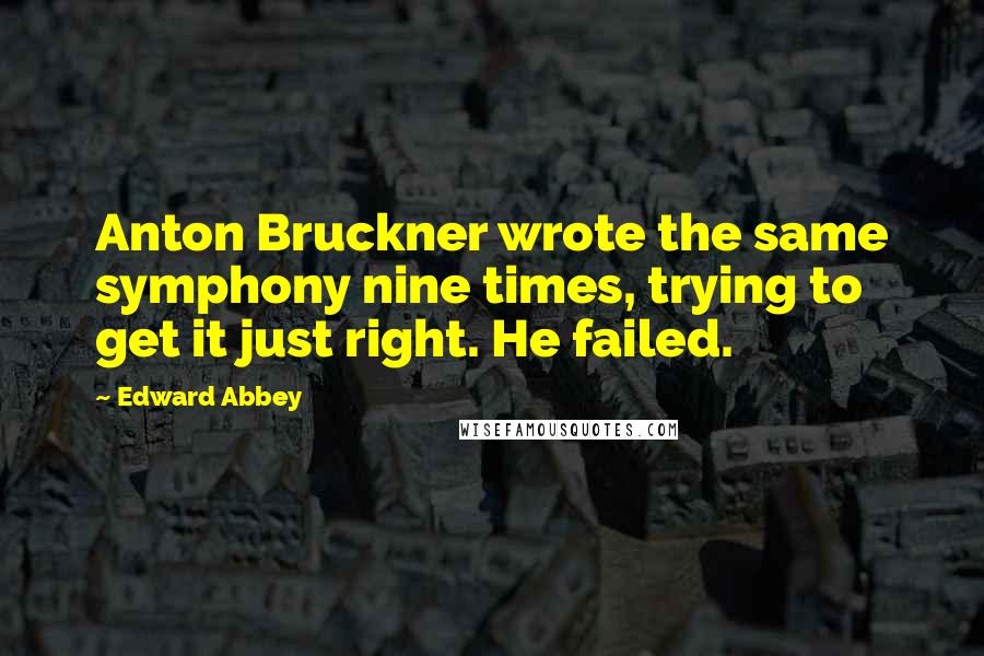 Edward Abbey Quotes: Anton Bruckner wrote the same symphony nine times, trying to get it just right. He failed.