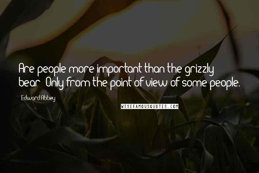 Edward Abbey Quotes: Are people more important than the grizzly bear? Only from the point of view of some people.