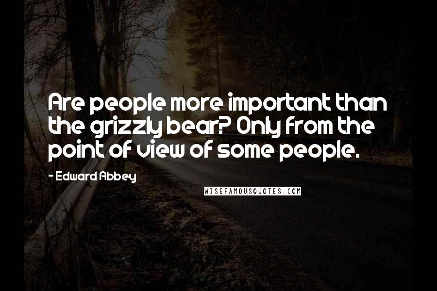 Edward Abbey Quotes: Are people more important than the grizzly bear? Only from the point of view of some people.