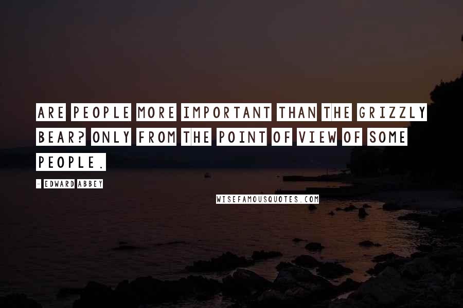 Edward Abbey Quotes: Are people more important than the grizzly bear? Only from the point of view of some people.