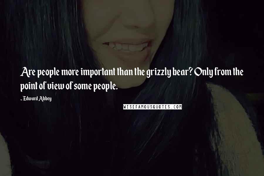 Edward Abbey Quotes: Are people more important than the grizzly bear? Only from the point of view of some people.