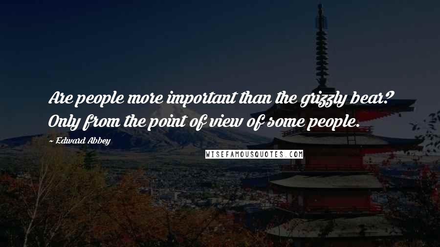 Edward Abbey Quotes: Are people more important than the grizzly bear? Only from the point of view of some people.