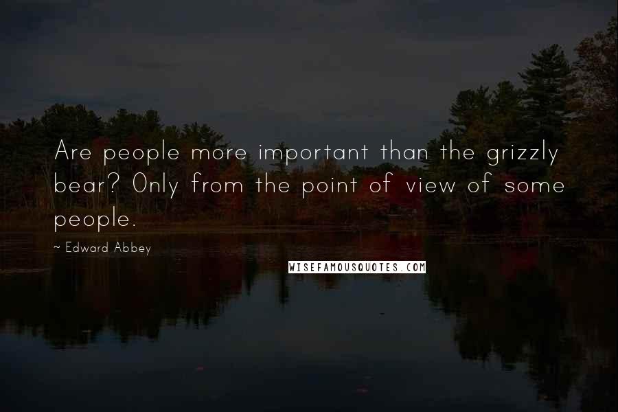 Edward Abbey Quotes: Are people more important than the grizzly bear? Only from the point of view of some people.