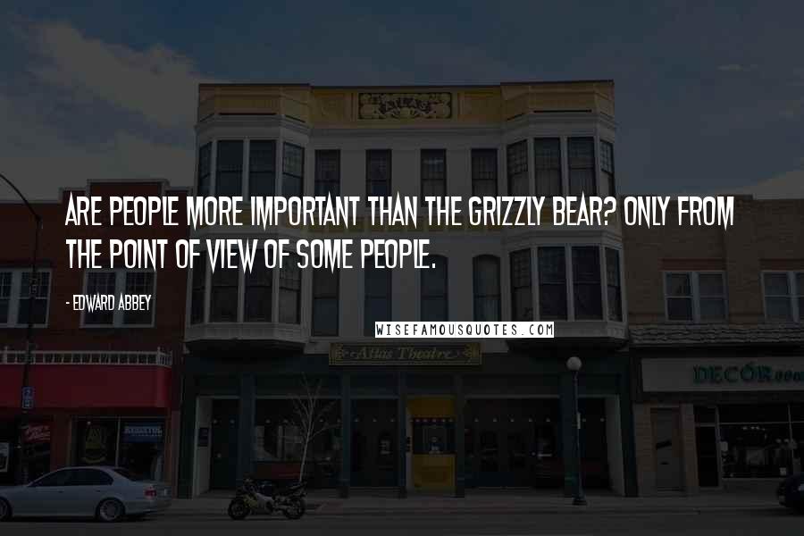 Edward Abbey Quotes: Are people more important than the grizzly bear? Only from the point of view of some people.