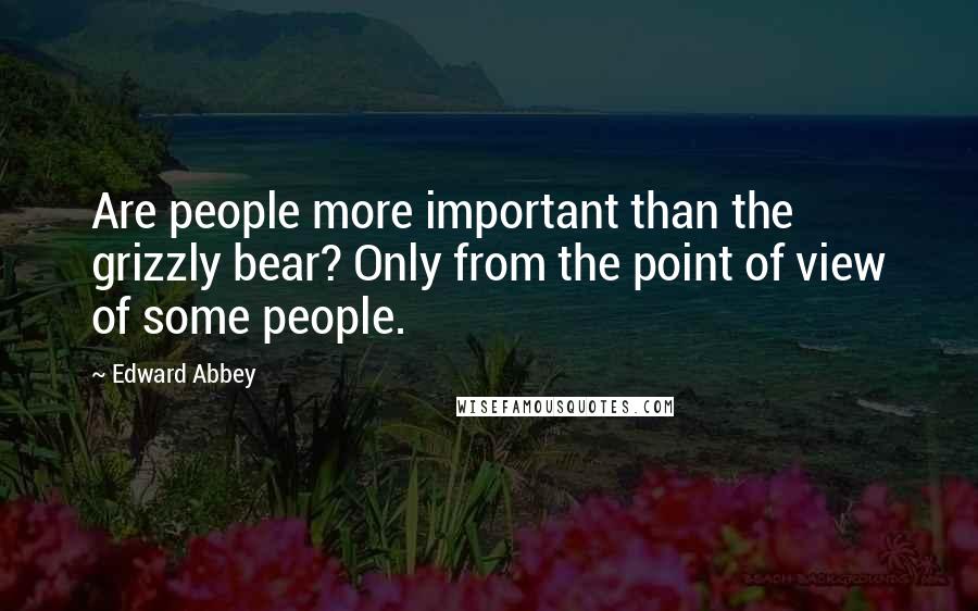 Edward Abbey Quotes: Are people more important than the grizzly bear? Only from the point of view of some people.