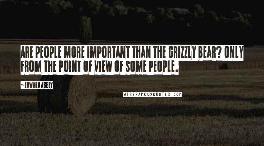 Edward Abbey Quotes: Are people more important than the grizzly bear? Only from the point of view of some people.