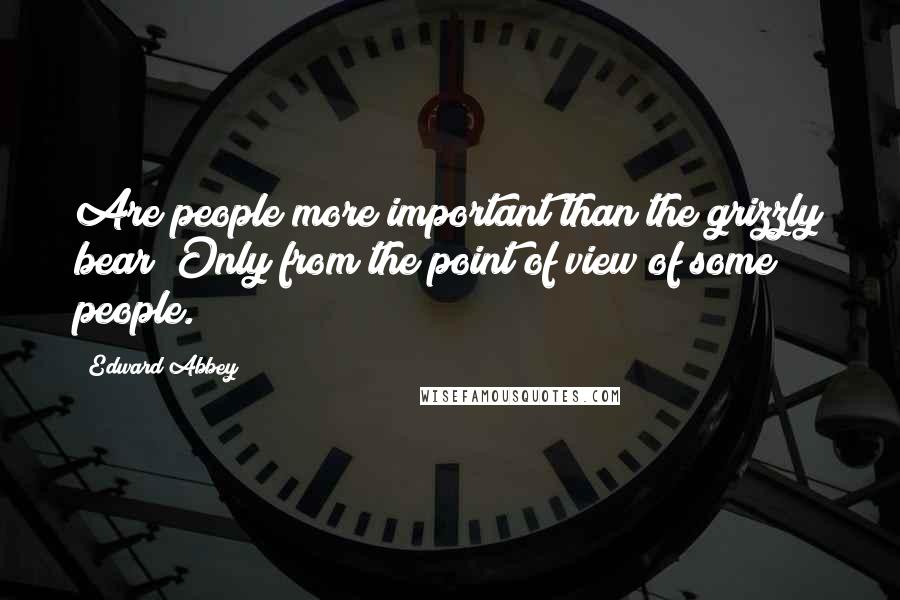 Edward Abbey Quotes: Are people more important than the grizzly bear? Only from the point of view of some people.