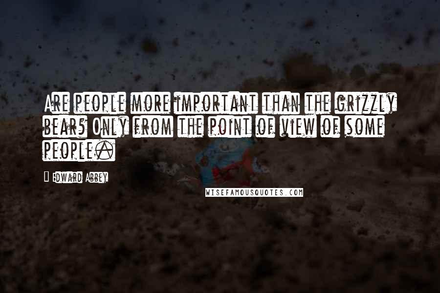 Edward Abbey Quotes: Are people more important than the grizzly bear? Only from the point of view of some people.