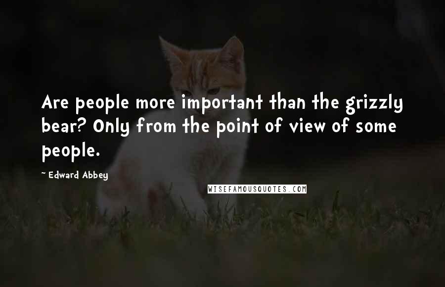 Edward Abbey Quotes: Are people more important than the grizzly bear? Only from the point of view of some people.