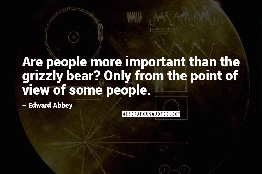 Edward Abbey Quotes: Are people more important than the grizzly bear? Only from the point of view of some people.