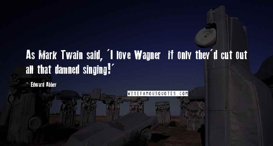 Edward Abbey Quotes: As Mark Twain said, 'I love Wagner  if only they'd cut out all that damned singing!'