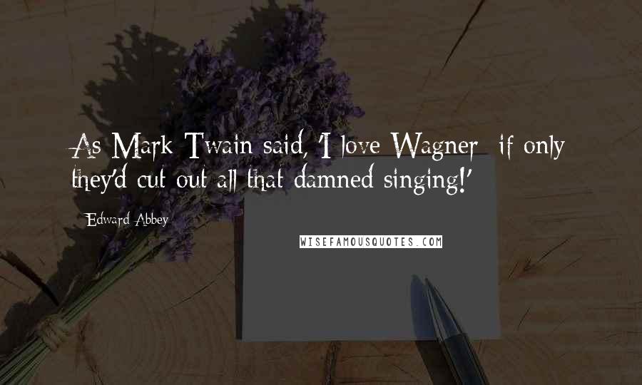 Edward Abbey Quotes: As Mark Twain said, 'I love Wagner  if only they'd cut out all that damned singing!'