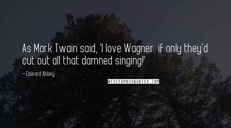 Edward Abbey Quotes: As Mark Twain said, 'I love Wagner  if only they'd cut out all that damned singing!'