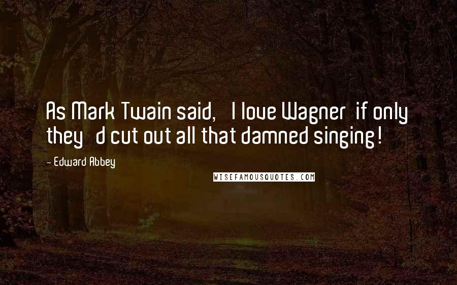 Edward Abbey Quotes: As Mark Twain said, 'I love Wagner  if only they'd cut out all that damned singing!'