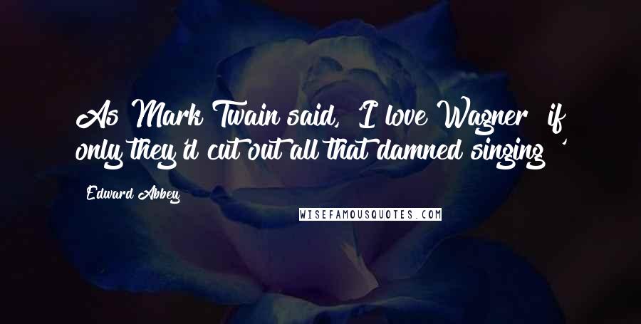 Edward Abbey Quotes: As Mark Twain said, 'I love Wagner  if only they'd cut out all that damned singing!'