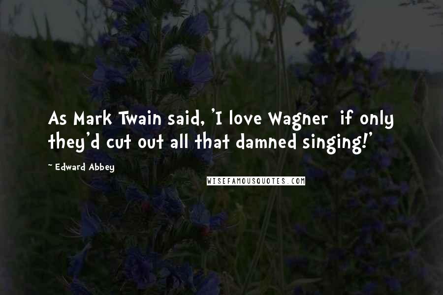 Edward Abbey Quotes: As Mark Twain said, 'I love Wagner if only they'd cut out all that damned singing!'