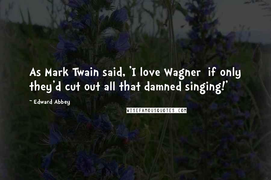 Edward Abbey Quotes: As Mark Twain said, 'I love Wagner  if only they'd cut out all that damned singing!'