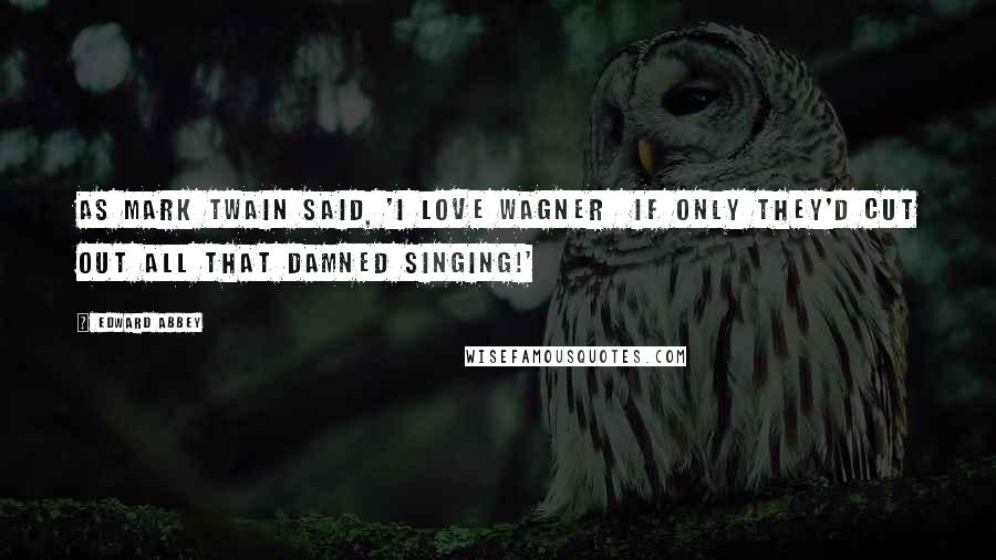 Edward Abbey Quotes: As Mark Twain said, 'I love Wagner if only they'd cut out all that damned singing!'