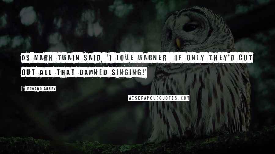 Edward Abbey Quotes: As Mark Twain said, 'I love Wagner  if only they'd cut out all that damned singing!'