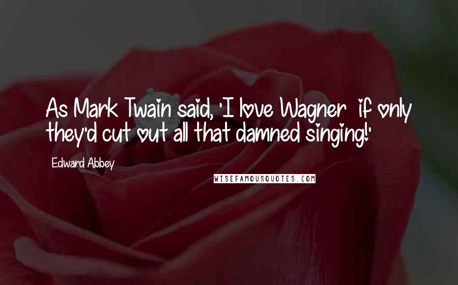 Edward Abbey Quotes: As Mark Twain said, 'I love Wagner if only they'd cut out all that damned singing!'